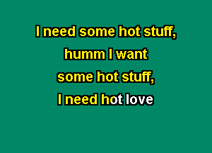 I need some hot stuff,

humm I want
some hot stuff,
I need hot love