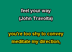 feel your way
(John Travolta)

you're too shy to convey
meditate my direction,