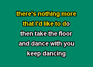 there's nothing more
that I'd like to do

then take the floor
and dance with you
keep dancing