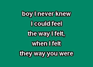 boy I never knew
I could feel
the way I felt,
when I felt

they way you were