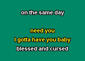 on the same day

need you
I gotta have you baby
blessed and cursed