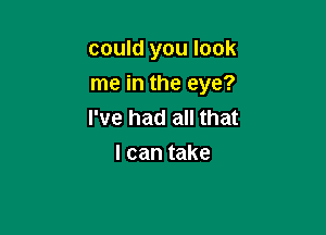 could you look
me in the eye?

I've had all that
I can take