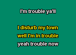 I'm trouble ya'll

I disturb my town
well I'm in trouble
yeah trouble now