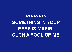 SOMETHING IN YOUR

EYES IS MAKIN'
SUCH A FOOL OF ME