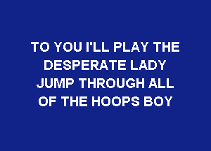 TO YOU I'LL PLAY THE
DESPERATE LADY
JUMP THROUGH ALL
OF THE HOOPS BOY