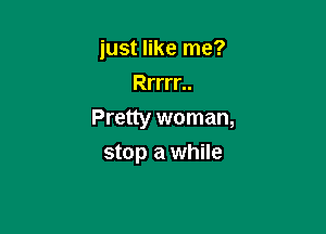 just like me?
Rrrrr..

Pretty woman,

stop a while
