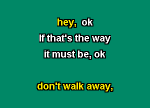 hey, ok
If that's the way
it must be, ok

don't walk away,