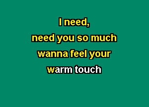 I need,
need you so much

wanna feel your
warm touch