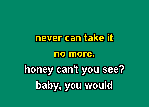 never can take it
no more.
honey can't you see?

baby, you would