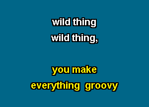 wild thing
wild thing,

you make
everything groovy