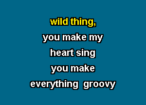 wild thing,
you make my

heart sing
you make

everything groovy