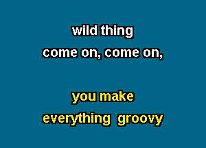 wild thing
come on, come on,

you make
everything groovy