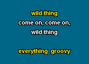 wild thing
come on, come on,
wild thing

everything groovy