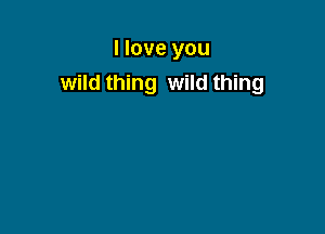 I love you
wild thing wild thing