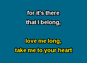 for it's there
that I belong,

love me long,
take me to your heart