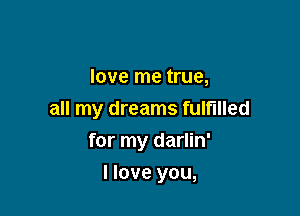 love me true,
all my dreams fulfilled

for my darlin'

I love you,
