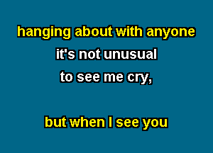 hanging about with anyone
it's not unusual
to see me cry,

but when I see you