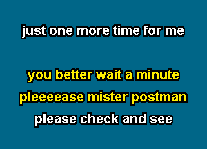 just one more time for me

you better wait a minute
pleeeease mister postman
please check and see