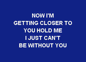 NOW I'M
GETTING CLOSER TO
YOU HOLD ME

IJUST CAN'T
BE WITHOUT YOU