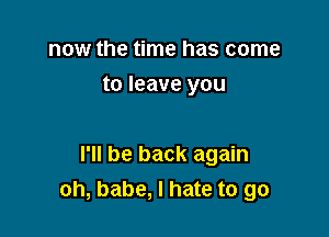 now the time has come
to leave you

I'll be back again
oh, babe, I hate to go