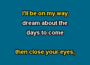 I'll be on my way
dream about the
days to come

then close your eyes,