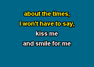 about the times,

lwon't have to say,

kiss me
and smile for me