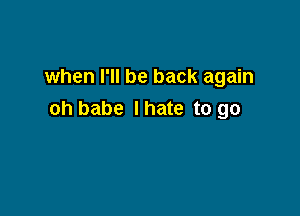 when I'll be back again

oh babe Ihate to go