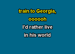 train to Georgia,

oooooh
I'd rather live
in his world