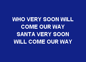 WHO VERY SOON WILL
COME OUR WAY

SANTA VERY SOON
WILL COME OUR WAY