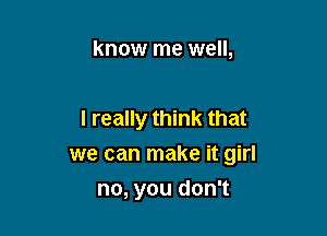 know me well,

I really think that

we can make it girl

no, you don't