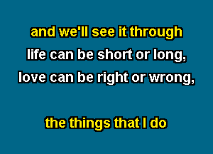 and we'll see it through
life can be short or long,

love can be right or wrong,

the things that I do