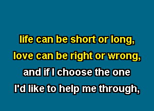 life can be short or long,

love can be right or wrong,
and ifl choose the one
I'd like to help me through,