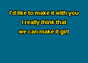 I'd like to make it with you
I really think that

we can make it girl