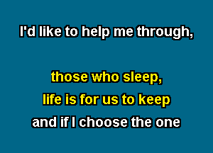 I'd like to help me through,

those who sleep,

life is for us to keep
and ifl choose the one