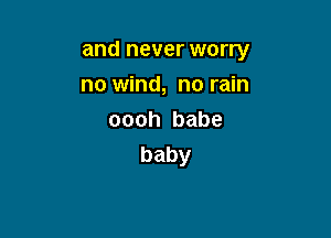 and never worry

no wind, no rain
oooh babe
baby