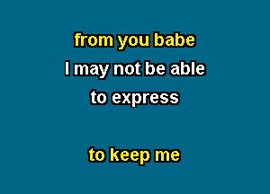 from you babe
I may not be able
to express

to keep me