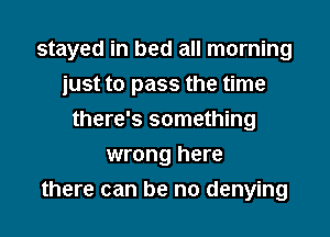 stayed in bed all morning

just to pass the time
there's something
wrong here
there can be no denying