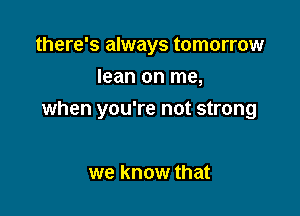 there's always tomorrow
lean on me,

when you're not strong

we know that