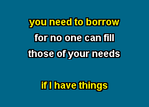 you need to borrow
for no one can fill
those of your needs

ifl have things
