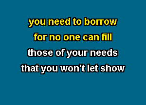 you need to borrow
for no one can fill

those of your needs
that you won't let show