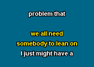 problem that

we all need
somebody to lean on
Ijust might have a