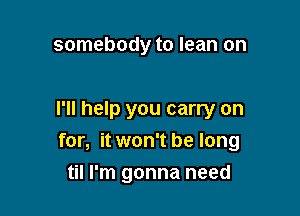 somebody to lean on

I'll help you carry on
for, it won't be long

til I'm gonna need