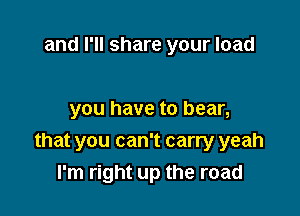and I'll share your load

you have to bear,
that you can't carry yeah
I'm right up the road