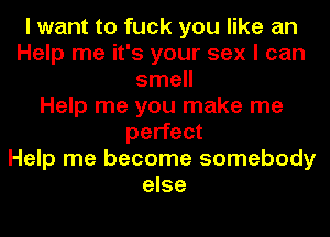 I want to fuck you like an
Help me it's your sex I can
smell
Help me you make me
perfect
Help me become somebody
else