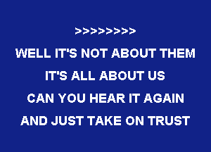 WELL IT'S NOT ABOUT THEM
IT'S ALL ABOUT US
CAN YOU HEAR IT AGAIN
AND JUST TAKE ON TRUST