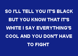 SO I'LL TELL YOU IT'S BLACK
BUT YOU KNOW THAT IT'S
WHITE I SAY EVERYTHING'S
COOL AND YOU DON'T HAVE
TO FIGHT