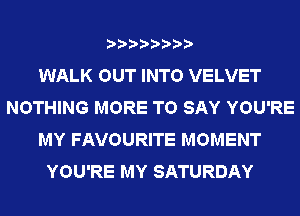 WALK OUT INTO VELVET
NOTHING MORE TO SAY YOU'RE
MY FAVOURITE MOMENT
YOU'RE MY SATURDAY