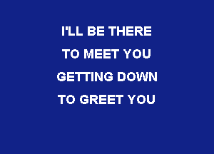 I'LL BE THERE
TO MEET YOU
GETTING DOWN

TO GREET YOU