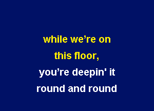 while weTe on
this floor,

yowre deepin' it

round and round