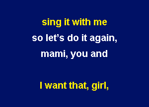 sing it with me
so lefs do it again,
mami, you and

I want that, girl,